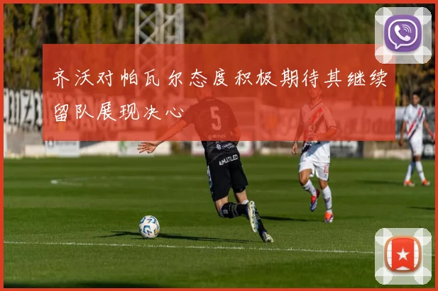 齐沃对帕瓦尔态度积极期待其继续留队展现决心