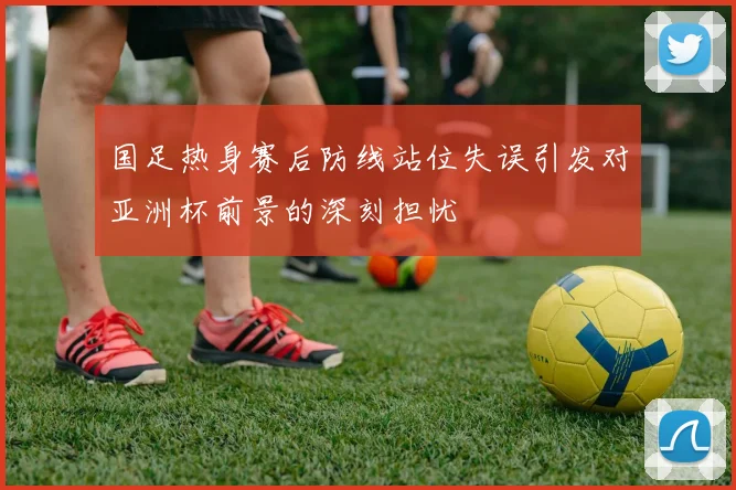 国足热身赛后防线站位失误引发对亚洲杯前景的深刻担忧