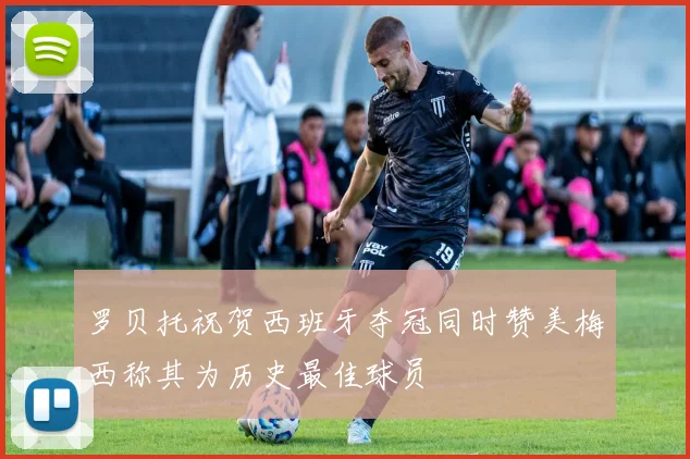 罗贝托祝贺西班牙夺冠同时赞美梅西称其为历史最佳球员